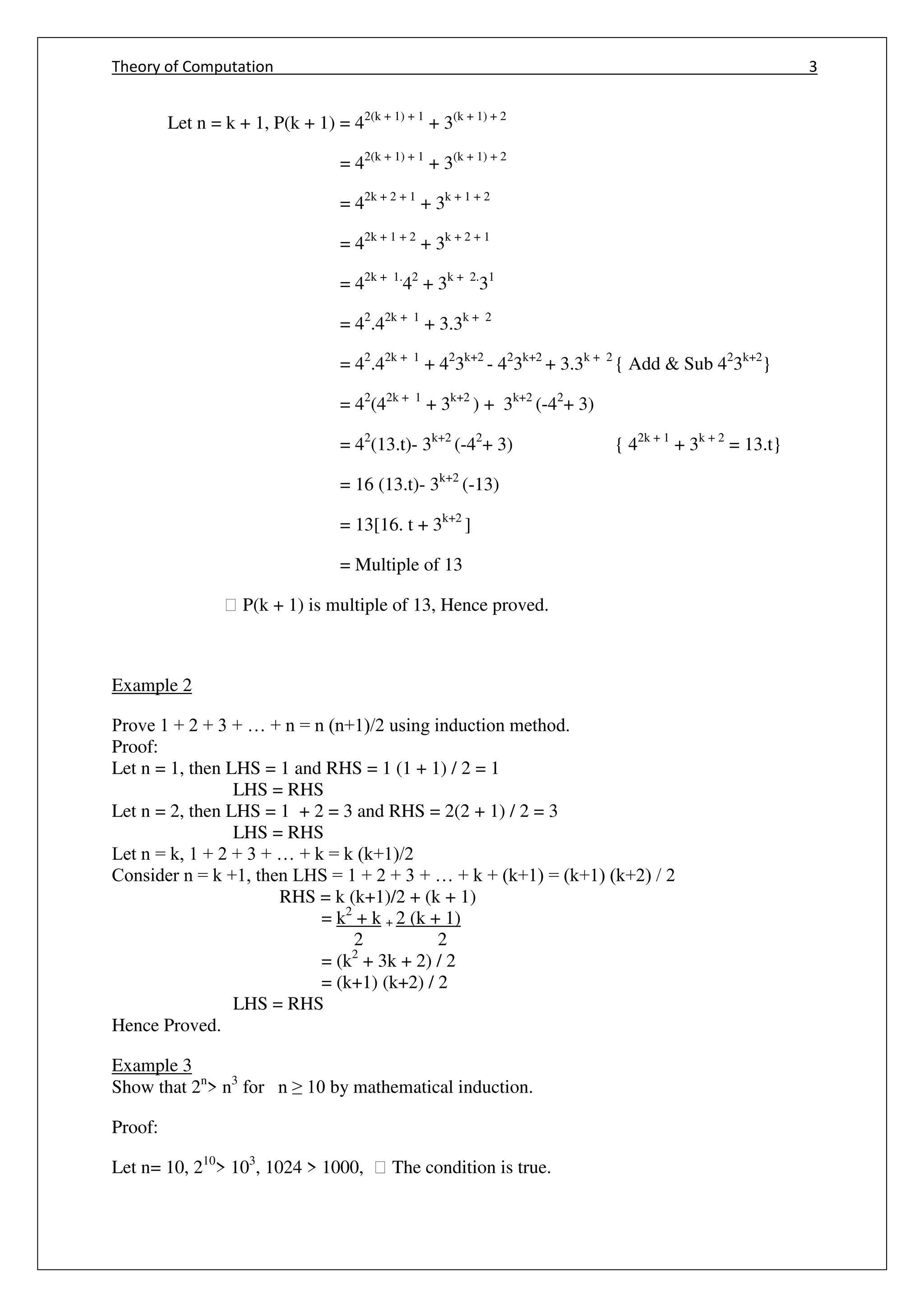 Theory of Computation 3
Let n = k + 1, P(k + 1) = 42(k + 1) + 1
+ 3(k + 1) + 2
= 42(k + 1) + 1
+ 3(k + 1) + 2
= 42k + 2 + 1
+ 3k + 1 + 2
= 42k + 1 + 2
+ 3k + 2 + 1
= 42k + 1.
42
+ 3k + 2.
31
= 42
.42k + 1
+ 3.3k + 2
= 42
.42k + 1
+ 42
3k+2
- 42
3k+2
+ 3.3k + 2
{ Add & Sub 42
3k+2
}
= 42
(42k + 1
+ 3k+2
) + 3k+2
(-42
+ 3)
= 42
(13.t)- 3k+2
(-42
+ 3) { 42k + 1
+ 3k + 2
= 13.t}
= 16 (13.t)- 3k+2
(-13)
= 13[16. t + 3k+2
]
= Multiple of 13
฀ P(k + 1) is multiple of 13, Hence proved.
Example 2
Prove 1 + 2 + 3 + … + n = n (n+1)/2 using induction method.
Proof:
Let n = 1, then LHS = 1 and RHS = 1 (1 + 1) / 2 = 1
LHS = RHS
Let n = 2, then LHS = 1 + 2 = 3 and RHS = 2(2 + 1) / 2 = 3
LHS = RHS
Let n = k, 1 + 2 + 3 + … + k = k (k+1)/2
Consider n = k +1, then LHS = 1 + 2 + 3 + … + k + (k+1) = (k+1) (k+2) / 2
RHS = k (k+1)/2 + (k + 1)
= k2
+ k + 2 (k + 1)
2 2
= (k2
+ 3k + 2) / 2
= (k+1) (k+2) / 2
LHS = RHS
Hence Proved.
Example 3
Show that 2n
> n3
for n ≥ 10 by mathematical induction.
Proof:
Let n= 10, 210
> 103
, 1024 > 1000, ฀ The condition is true.
 