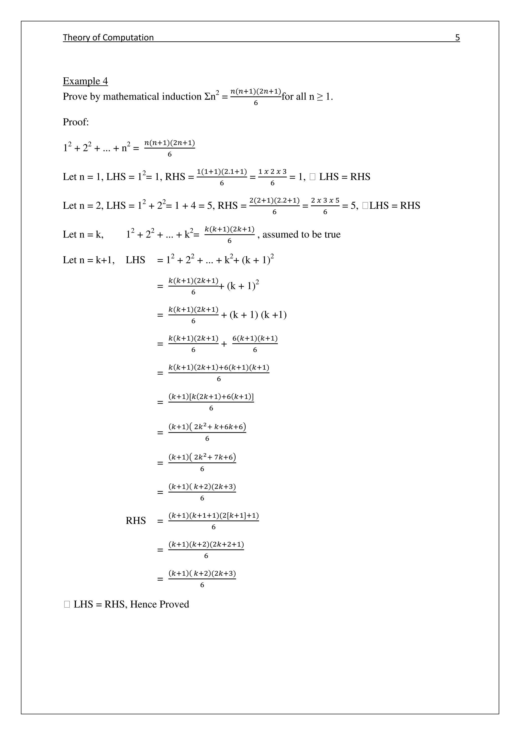 Theory of Computation 5
Example 4
Prove by mathematical induction Ʃn2
=
+ +
for all n ≥ 1.
Proof:
12
+ 22
+ ... + n2
=
+ +
Let n = 1, LHS = 12
= 1, RHS =
+ . +
=
𝑥 𝑥
= 1, ฀ LHS = RHS
Let n = 2, LHS = 12
+ 22
= 1 + 4 = 5, RHS =
+ . +
=
𝑥 𝑥
= 5, ฀LHS = RHS
Let n = k, 12
+ 22
+ ... + k2
=
+ +
, assumed to be true
Let n = k+1, LHS = 12
+ 22
+ ... + k2
+ (k + 1)2
=
+ +
+ (k + 1)2
=
+ +
+ (k + 1) (k +1)
=
+ +
+
+ +
=
+ + + + +
=
+ [ + + + ]
=
+ ( 2+ + + )
=
+ ( 2+ + )
=
+ + +
RHS =
+ + + [ + ]+
=
+ + + +
=
+ + +
฀ LHS = RHS, Hence Proved
 
