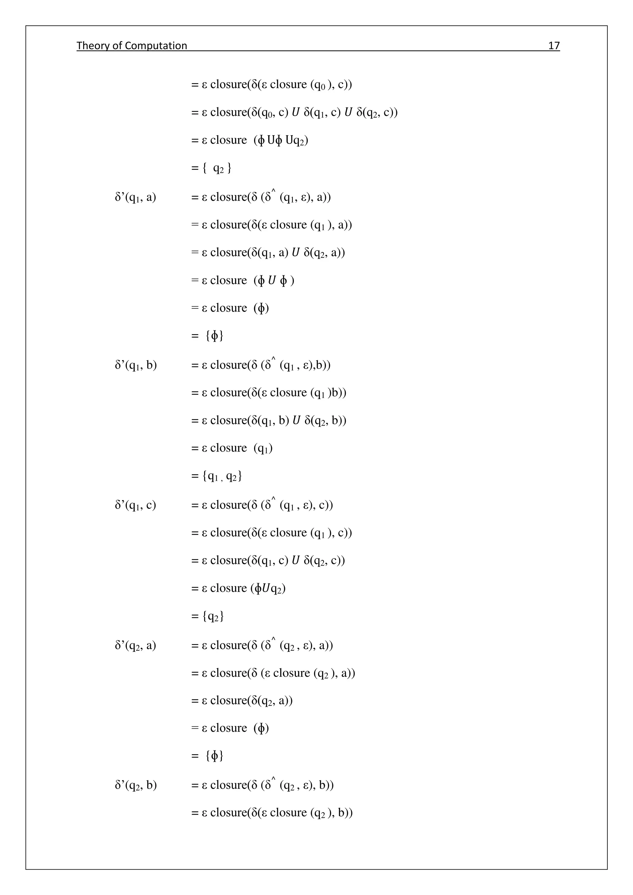 Theory of Computation 17
= closure( ( closure (q0 ), c))
= closure( (q0, c) 𝑈 (q1, c) 𝑈 (q2, c))
= closure (ɸ Uɸ Uq2)
= { q2 }
’(q1, a) = closure( ( ^
(q1, ), a))
= closure( ( closure (q1 ), a))
= closure( (q1, a) 𝑈 (q2, a))
= closure (ɸ 𝑈 ɸ )
= closure (ɸ)
= {ɸ}
’(q1, b) = closure( ( ^
(q1 , ),b))
= closure( ( closure (q1 )b))
= closure( (q1, b) 𝑈 (q2, b))
= closure (q1)
= {q1 , q2}
’(q1, c) = closure( ( ^
(q1 , ), c))
= closure( ( closure (q1 ), c))
= closure( (q1, c) 𝑈 (q2, c))
= closure (ɸ𝑈q2)
= {q2}
’(q2, a) = closure( ( ^
(q2 , ), a))
= closure( ( closure (q2 ), a))
= closure( (q2, a))
= closure (ɸ)
= {ɸ}
’(q2, b) = closure( ( ^
(q2 , ), b))
= closure( ( closure (q2 ), b))
 