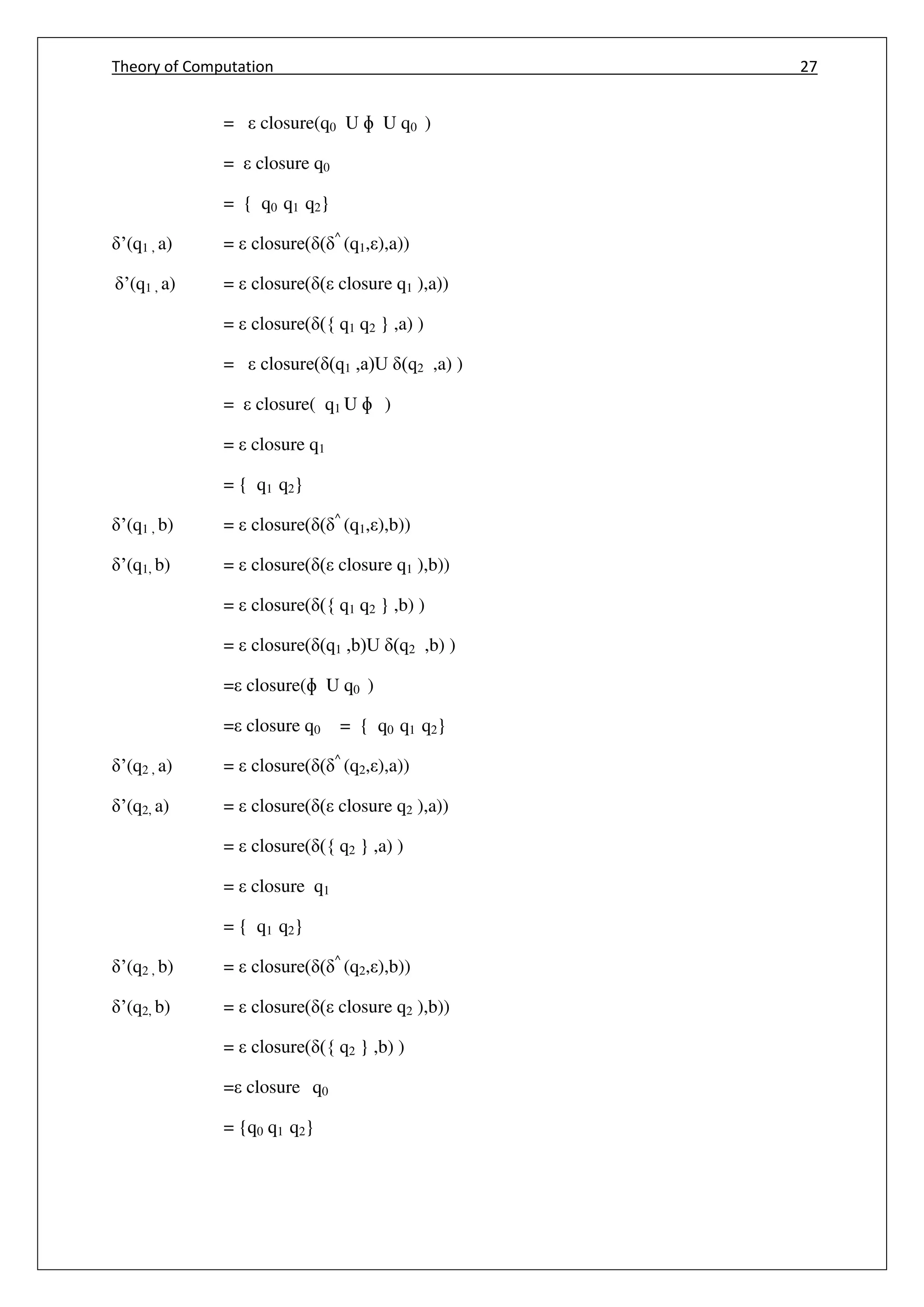 Theory of Computation 27
= closure(q0 U ɸ U q0 )
= closure q0
= { q0 q1 q2}
’(q1 , a) = closure( ( ^
(q1, ),a))
’(q1 , a) = closure( ( closure q1 ),a))
= closure( ({ q1 q2 } ,a) )
= closure( (q1 ,a)U (q2 ,a) )
= closure( q1 U ɸ )
= closure q1
= { q1 q2}
’(q1 , b) = closure( ( ^
(q1, ),b))
’(q1, b) = closure( ( closure q1 ),b))
= closure( ({ q1 q2 } ,b) )
= closure( (q1 ,b)U (q2 ,b) )
= closure(ɸ U q0 )
= closure q0 = { q0 q1 q2}
’(q2 , a) = closure( ( ^
(q2, ),a))
’(q2, a) = closure( ( closure q2 ),a))
= closure( ({ q2 } ,a) )
= closure q1
= { q1 q2}
’(q2 , b) = closure( ( ^
(q2, ),b))
’(q2, b) = closure( ( closure q2 ),b))
= closure( ({ q2 } ,b) )
= closure q0
= {q0 q1 q2}
 