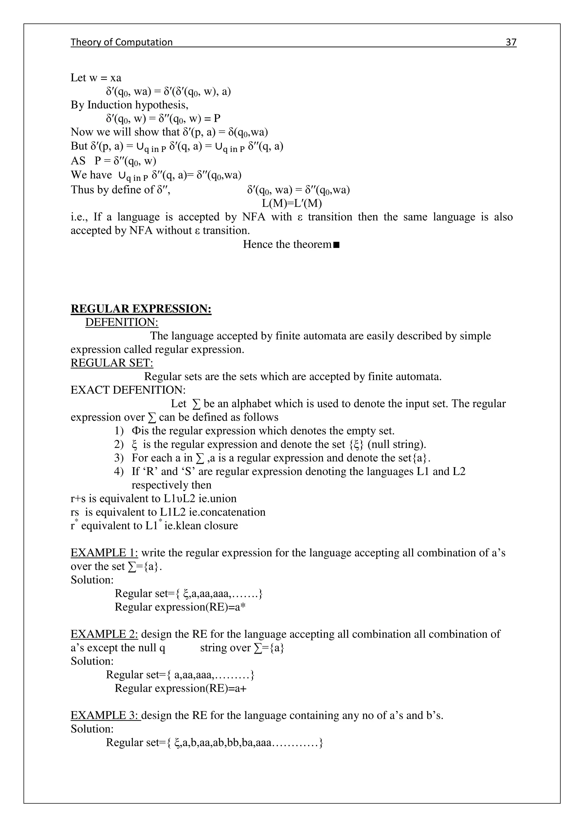 Theory of Computation 37
Let w = xa
ʹ(q0, wa) = ʹ( ʹ(q0, w), a)
By Induction hypothesis,
ʹ(q0, w) = ʹʹ(q0, w) = P
Now we will show that ʹ(p, a) = (q0,wa)
But ʹ(p, a) = ∪q in P ʹ(q, a) = ∪q in P ʹʹ(q, a)
AS P = ʹʹ(q0, w)
We have ∪q in P ʹʹ(q, a)= ʹʹ(q0,wa)
Thus by define of ʹʹ, ʹ(q0, wa) = ʹʹ(q0,wa)
L(M)=Lʹ(M)
i.e., If a language is accepted by NFA with transition then the same language is also
accepted by NFA without transition.
Hence the theorem∎
REGULAR EXPRESSION:
DEFENITION:
The language accepted by finite automata are easily described by simple
expression called regular expression.
REGULAR SET:
Regular sets are the sets which are accepted by finite automata.
EXACT DEFENITION:
Let ∑ be an alphabet which is used to denote the input set. The regular
expression over ∑ can be defined as follows
1) Фis the regular expression which denotes the empty set.
2) ξ is the regular expression and denote the set {ξ} (null string).
3) For each a in ∑ ,a is a regular expression and denote the set{a}.
4) If ‘R’ and ‘S’ are regular expression denoting the languages L1 and L2
respectively then
r+s is equivalent to L1υL2 ie.union
rs is equivalent to L1L2 ie.concatenation
r*
equivalent to L1*
ie.klean closure
EXAMPLE 1: write the regular expression for the language accepting all combination of a’s
over the set ∑={a}.
Solution:
Regular set={ ξ,a,aa,aaa,…….}
Regular expression(RE)=a*
EXAMPLE 2: design the RE for the language accepting all combination all combination of
a’s except the null q string over ∑={a}
Solution:
Regular set={ a,aa,aaa,………}
Regular expression(RE)=a+
EXAMPLE 3: design the RE for the language containing any no of a’s and b’s.
Solution:
Regular set={ ξ,a,b,aa,ab,bb,ba,aaa…………}
 
