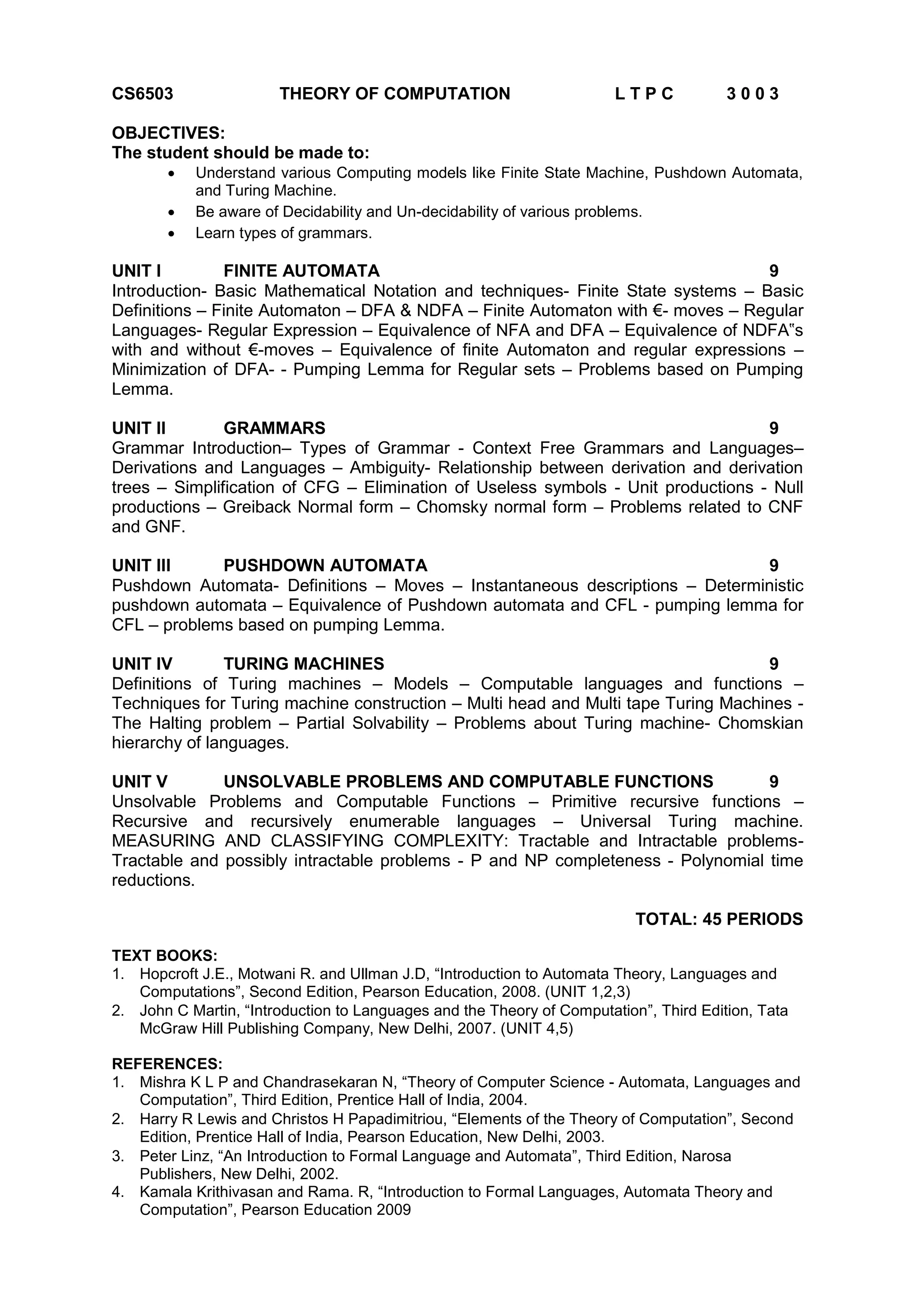 CS6503 THEORY OF COMPUTATION L T P C 3 0 0 3
OBJECTIVES:
The student should be made to:
 Understand various Computing models like Finite State Machine, Pushdown Automata,
and Turing Machine.
 Be aware of Decidability and Un-decidability of various problems.
 Learn types of grammars.
UNIT I FINITE AUTOMATA 9
Introduction- Basic Mathematical Notation and techniques- Finite State systems – Basic
Definitions – Finite Automaton – DFA & NDFA – Finite Automaton with €- moves – Regular
Languages- Regular Expression – Equivalence of NFA and DFA – Equivalence of NDFA‟s
with and without €-moves – Equivalence of finite Automaton and regular expressions –
Minimization of DFA- - Pumping Lemma for Regular sets – Problems based on Pumping
Lemma.
UNIT II GRAMMARS 9
Grammar Introduction– Types of Grammar - Context Free Grammars and Languages–
Derivations and Languages – Ambiguity- Relationship between derivation and derivation
trees – Simplification of CFG – Elimination of Useless symbols - Unit productions - Null
productions – Greiback Normal form – Chomsky normal form – Problems related to CNF
and GNF.
UNIT III PUSHDOWN AUTOMATA 9
Pushdown Automata- Definitions – Moves – Instantaneous descriptions – Deterministic
pushdown automata – Equivalence of Pushdown automata and CFL - pumping lemma for
CFL – problems based on pumping Lemma.
UNIT IV TURING MACHINES 9
Definitions of Turing machines – Models – Computable languages and functions –
Techniques for Turing machine construction – Multi head and Multi tape Turing Machines -
The Halting problem – Partial Solvability – Problems about Turing machine- Chomskian
hierarchy of languages.
UNIT V UNSOLVABLE PROBLEMS AND COMPUTABLE FUNCTIONS 9
Unsolvable Problems and Computable Functions – Primitive recursive functions –
Recursive and recursively enumerable languages – Universal Turing machine.
MEASURING AND CLASSIFYING COMPLEXITY: Tractable and Intractable problems-
Tractable and possibly intractable problems - P and NP completeness - Polynomial time
reductions.
TOTAL: 45 PERIODS
TEXT BOOKS:
1. Hopcroft J.E., Motwani R. and Ullman J.D, “Introduction to Automata Theory, Languages and
Computations”, Second Edition, Pearson Education, 2008. (UNIT 1,2,3)
2. John C Martin, “Introduction to Languages and the Theory of Computation”, Third Edition, Tata
McGraw Hill Publishing Company, New Delhi, 2007. (UNIT 4,5)
REFERENCES:
1. Mishra K L P and Chandrasekaran N, “Theory of Computer Science - Automata, Languages and
Computation”, Third Edition, Prentice Hall of India, 2004.
2. Harry R Lewis and Christos H Papadimitriou, “Elements of the Theory of Computation”, Second
Edition, Prentice Hall of India, Pearson Education, New Delhi, 2003.
3. Peter Linz, “An Introduction to Formal Language and Automata”, Third Edition, Narosa
Publishers, New Delhi, 2002.
4. Kamala Krithivasan and Rama. R, “Introduction to Formal Languages, Automata Theory and
Computation”, Pearson Education 2009
 