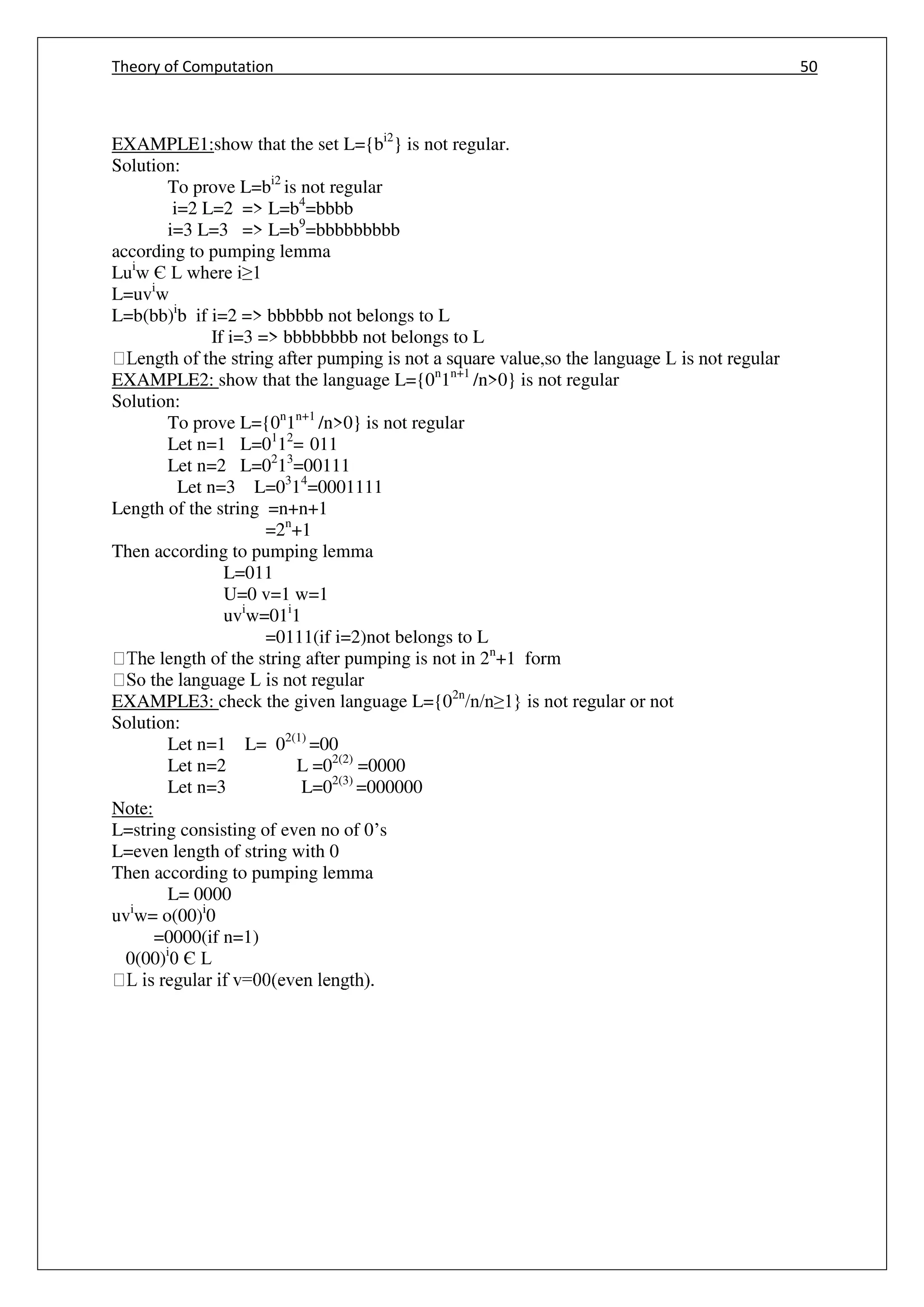 Theory of Computation 50
EXAMPLE1:show that the set L={bi2
} is not regular.
Solution:
To prove L=bi2
is not regular
i=2 L=2 => L=b4
=bbbb
i=3 L=3 => L=b9
=bbbbbbbbb
according to pumping lemma
Lui
w Є L where i≥1
L=uvi
w
L=b(bb)i
b if i=2 => bbbbbb not belongs to L
If i=3 => bbbbbbbb not belongs to L
EXAMPLE2: show that the language L={0n
1n+1
/n>0} is not regular
Solution:
To prove L={0n
1n+1
/n>0} is not regular
Let n=1 L=01
12
= 011
Let n=2 L=02
13
=00111
Let n=3 L=03
14
=0001111
Length of the string =n+n+1
=2n
+1
Then according to pumping lemma
L=011
U=0 v=1 w=1
uvi
w=01i
1
=0111(if i=2)not belongs to L
e length of the string after pumping is not in 2n
+1 form
EXAMPLE3: check the given language L={02n
/n/n≥1} is not regular or not
Solution:
Let n=1 L= 02(1)
=00
Let n=2 L =02(2)
=0000
Let n=3 L=02(3)
=000000
Note:
L=string consisting of even no of 0’s
L=even length of string with 0
Then according to pumping lemma
L= 0000
uvi
w= o(00)i
0
=0000(if n=1)
0(00)i
0 Є L
 