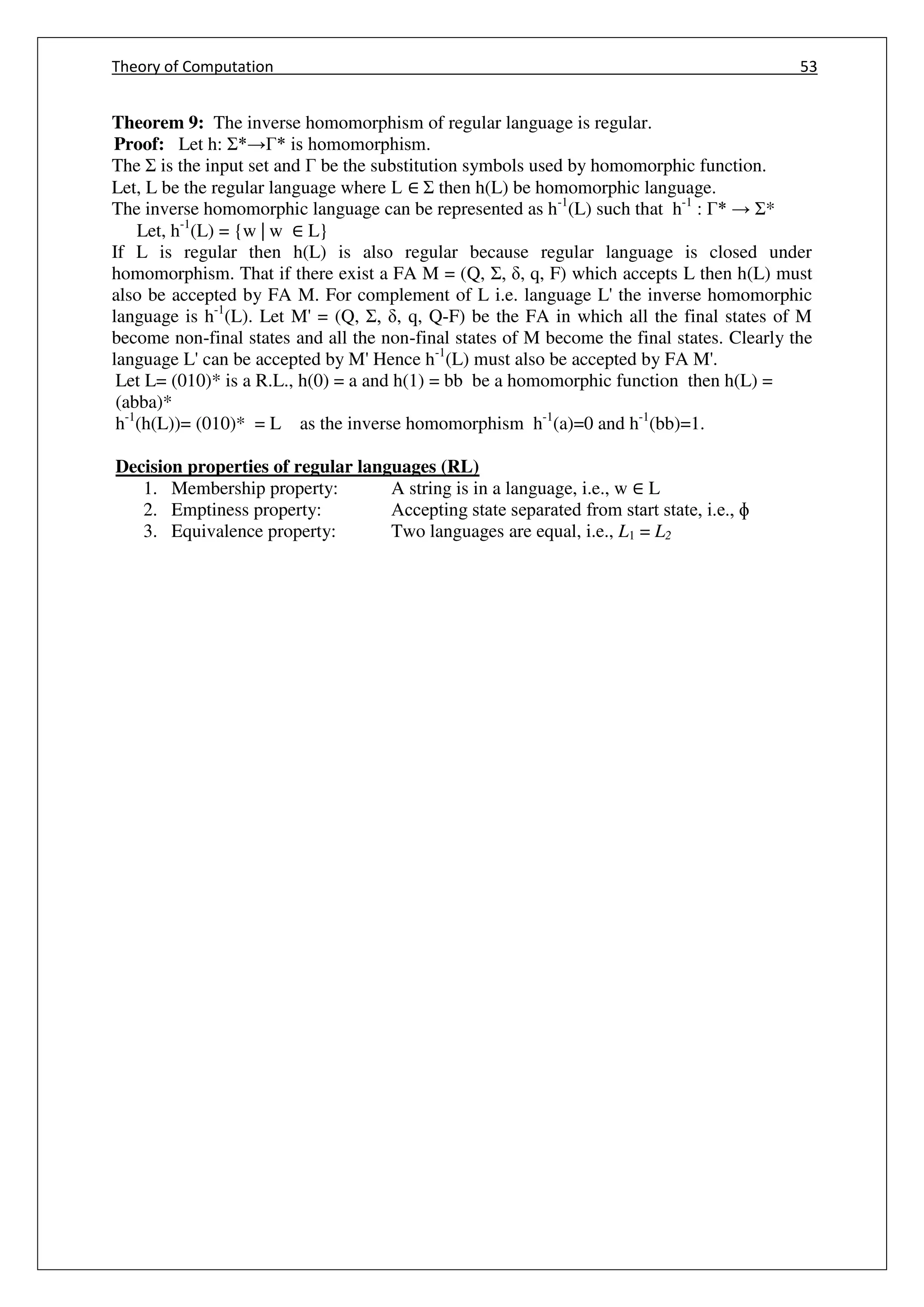 Theory of Computation 53
Theorem 9: The inverse homomorphism of regular language is regular.
Proof: Let h: Σ*→Γ* is homomorphism.
The Σ is the input set and Γ be the substitution symbols used by homomorphic function.
Let, L be the regular language where L ∈ Σ then h(L) be homomorphic language.
The inverse homomorphic language can be represented as h-1
(L) such that h-1
: Γ* → Σ*
Let, h-1
(L) = {w | w ∈ L}
If L is regular then h(L) is also regular because regular language is closed under
homomorphism. That if there exist a FA M = (Q, Σ, , q, F) which accepts L then h(L) must
also be accepted by FA M. For complement of L i.e. language L' the inverse homomorphic
language is h-1
(L). Let M' = (Q, Σ, , q, Q-F) be the FA in which all the final states of M
become non-final states and all the non-final states of M become the final states. Clearly the
language L' can be accepted by M' Hence h-1
(L) must also be accepted by FA M'.
Let L= (010)* is a R.L., h(0) = a and h(1) = bb be a homomorphic function then h(L) =
(abba)*
h-1
(h(L))= (010)* = L as the inverse homomorphism h-1
(a)=0 and h-1
(bb)=1.
Decision properties of regular languages (RL)
1. Membership property: A string is in a language, i.e., w ∈ L
2. Emptiness property: Accepting state separated from start state, i.e., ɸ
3. Equivalence property: Two languages are equal, i.e., L1 = L2
 