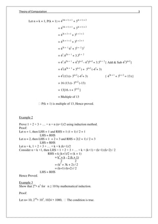 Theory of Computation 3
Let n = k + 1, P(k + 1) = 42(k + 1) + 1
+ 3(k + 1) + 2
= 42(k + 1) + 1
+ 3(k + 1) + 2
= 42k + 2 + 1
+ 3k + 1 + 2
= 42k + 1 + 2
+ 3k + 2 + 1
= 42k + 1.
42
+ 3k + 2.
31
= 42
.42k + 1
+ 3.3k + 2
= 42
.42k + 1
+ 42
3k+2
- 42
3k+2
+ 3.3k + 2
{ Add & Sub 42
3k+2
}
= 42
(42k + 1
+ 3k+2
) + 3k+2
(-42
+ 3)
= 42
(13.t)- 3k+2
(-42
+ 3) { 42k + 1
+ 3k + 2
= 13.t}
= 16 (13.t)- 3k+2
(-13)
= 13[16. t + 3k+2
]
= Multiple of 13
฀ P(k + 1) is multiple of 13, Hence proved.
Example 2
Prove 1 + 2 + 3 + … + n = n (n+1)/2 using induction method.
Proof:
Let n = 1, then LHS = 1 and RHS = 1 (1 + 1) / 2 = 1
LHS = RHS
Let n = 2, then LHS = 1 + 2 = 3 and RHS = 2(2 + 1) / 2 = 3
LHS = RHS
Let n = k, 1 + 2 + 3 + … + k = k (k+1)/2
Consider n = k +1, then LHS = 1 + 2 + 3 + … + k + (k+1) = (k+1) (k+2) / 2
RHS = k (k+1)/2 + (k + 1)
= k2
+ k + 2 (k + 1)
2 2
= (k2
+ 3k + 2) / 2
= (k+1) (k+2) / 2
LHS = RHS
Hence Proved.
Example 3
Show that 2n
> n3
for n ≥ 10 by mathematical induction.
Proof:
Let n= 10, 210
> 103
, 1024 > 1000, ฀ The condition is true.
 