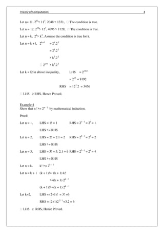 Theory of Computation 4
Let n= 11, 211
> 113
, 2048 > 1331, ฀ The condition is true.
Let n = 12, 212
> 123
, 4096 > 1728, ฀ The condition is true.
Let n = k, 2k
> k3
, Assume the condition is true for k.
Let n = k +1, 2k+1
= 2k
.2 1
= 2k
.2 1
> k3
.2 1
฀ 2k+1
> k3
.2 1
Let k =12 in above inequality, LHS = 212+1
= 213
= 8192
RHS = 123
.2 = 3456
฀ LHS  RHS, Hence Proved.
Example 4
Show that n! >= 2n - 1
by mathematical induction.
Proof:
Let n = 1, LHS = 1! = 1 RHS = 21 - 1
= 20
= 1
LHS >= RHS
Let n = 2, LHS = 2! = 2.1 = 2 RHS = 22 - 1
= 21
= 2
LHS >= RHS
Let n = 3, LHS = 3! = 3. 2.1 = 6 RHS = 23 - 1
= 24
= 4
LHS >= RHS
Let n = k, k! >= 2k – 1
Let n = k + 1 (k + 1)!= (k + 1) k!
>=(k + 1) 2k – 1
(k + 1)!>=(k + 1) 2k – 1
Let k=2, LHS = (2+1)! = 3! =6
RHS = (2+1)2 2- 1
=3.2 = 6
฀ LHS  RHS, Hence Proved.
 