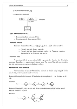 Theory of Computation 8
q0
q1
q2 q3
1 1Start 1
q0
q1 q3
0 1Start
0 1
0
q0
 Initial or start state q0∈Q
F  Set of all final states
Types of finite automata (FA)
 Deterministic finite automata (DFA)
 Non deterministic finite automat (NFA)
Transition diagram
Transition diagram for a DFA A = (Q, ∑, , q0, F) is a graph define as follows
o For each state q in Q there is a node.
o For each state q in Q and each input symbol a in ∑ then the transition
diagram has an arc from node q to node p.
Transition table
A transition table is a conventional table represent of a function like in finite
automata. That takes two argument and return a value. The rows of the table correspond to
the state and column corresponds to the input symbols.
Deterministic finite automata:
Finite automata are called Deterministic automata if there is only one path for its
specified input from current state to next state.
Example 1 Design Finite Automata (FA) which accepts only input 111 over the input set Σ =
{1}
Solution:
Example 2 Design FA which accepts only those strings which start with 0 and end with 1
over the input set Σ = {0, 1}
Solution:
a b c a a b c a Input tape
Finite
control
Tape head /
reader
 