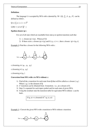 Theory of Computation 13
q0
q
q2
Start q1
q
b ca
q0
q2
Start q1
b
a
Definition:
The language L is accepted by NFA with denoted by M ={Q , ∑ , , qo , F} can be
defined as follow .
Q x ( ∑ u { } )  2Q
L(M) ={ w/w € ∑∗
}
Epsilon closure (p) :
It is set of all state which are reachable from state p or epsilon transition such that
1) closure (p) ={p}, Where p € Q
2) If there exist -closure (p) ={q} and ( q , ) = r , then closure (p) ={q, r}.
Example 1: Find the closure for the following NFA with
closure(q0 )={ q0 , q1 , q2}
closure(q1)={ q1 , q2}
closure(q2)={q2 }
Conversion from NFA with to NFA without :
1) Find all the transition for each state from Q that will be called as closure { qi }
Where { qi } is the element of Q
2) ’ transition can be obtained from transition. i.e., an closure of .
3) Step 2 is repeated for each input symbol and for each state of given NFA.
4) Using the resultant state the transition table for equivalent NFA without can be
built .
’(q, a) = closure( ( ^
(q, ), a))
Example 1: Convert the given NFA with transition to NFA without transition.
 