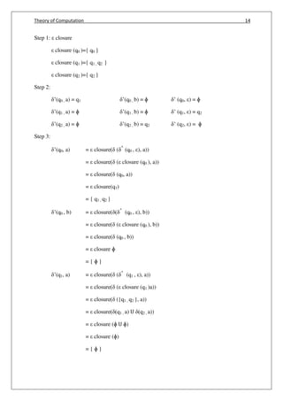 Theory of Computation 14
Step 1: closure
closure (q0 )={ q0 }
closure (q1 )={ q1 , q2 }
closure (q2 )={ q2 }
Step 2:
’(q0 , a) = q1 ’(q0 , b) = ɸ ’ (q0, ) = ɸ
’(q1 , a) = ɸ ’(q1 , b) = ɸ ’ (q1, ) = q2
’(q2 , a) = ɸ ’(q2 , b) = q2 ’ (q2, ) = ɸ
Step 3:
’(q0, a) = closure( ( ^
(q0 , ), a))
= closure( ( closure (q0 ), a))
= closure( (q0, a))
= closure(q1)
= { q1 , q2 }
’(q0 , b) = closure( ( ^
(q0 , ), b))
= closure( ( closure (q0 ), b))
= closure( (q0 , b))
= closure ɸ
= { ɸ }
’(q1, a) = closure( ( ^
(q1 , ), a))
= closure( ( closure (q1 )a))
= closure( ({q1 , q2 }, a))
= closure( (q1 , a) U (q2 , a))
= closure (ɸ U ɸ)
= closure (ɸ)
= { ɸ }
 