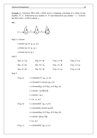 Theory of Computation 16
q0
q2
Start q1
b ca
Example 2 : Construct NFA with which access a language consisting of a string of any
number of ‘a’ followed by any number of ‘b’ and followed by any number ‘ c ‘. Convert
the NFA with to NFA without .
sol :
Step 1: closure
closure (q0 )={ q0 , q1 , q2 }
closure (q1 )={ q1 , q2 }
closure (q2 )={ q2 }
step 2:
(q0 , a) = q0 (q0 , b) = ɸ (q0, c) = ɸ (q0, ) = q1
(q1 , a) = ɸ (q1 , b) = q1 (q1, c) = ɸ (q1, ) = q2
(q2 , a) = ɸ (q2 , b) = ɸ (q2, c) = q2 (q2, ) = ɸ
Step 3:
’(q0, a) = closure( ( ^
(q0 , ), a))
= closure( ( closure (q0 ), a))
= closure( (q0, a) 𝑈 (q1, a) 𝑈 (q2, a))
= closure ( q0 Uɸ U ɸ)
= closure ( q0 )
= { q0 , q1 , q2 }
’(q0, b) = closure( ( ^
(q0 , ), b))
= closure( ( closure (q0 )b))
= closure( (q0, b) 𝑈 (q1, b) 𝑈 (q2, b))
= closure (ɸ 𝑈q1 𝑈ɸ)
= { q1 , q2 }
’(q0, c) = closure( ( ^
(q0, ), c))
 
