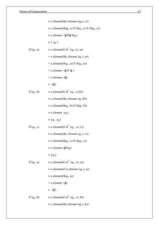 Theory of Computation 17
= closure( ( closure (q0 ), c))
= closure( (q0, c) 𝑈 (q1, c) 𝑈 (q2, c))
= closure (ɸ Uɸ Uq2)
= { q2 }
’(q1, a) = closure( ( ^
(q1, ), a))
= closure( ( closure (q1 ), a))
= closure( (q1, a) 𝑈 (q2, a))
= closure (ɸ 𝑈 ɸ )
= closure (ɸ)
= {ɸ}
’(q1, b) = closure( ( ^
(q1 , ),b))
= closure( ( closure (q1 )b))
= closure( (q1, b) 𝑈 (q2, b))
= closure (q1)
= {q1 , q2}
’(q1, c) = closure( ( ^
(q1 , ), c))
= closure( ( closure (q1 ), c))
= closure( (q1, c) 𝑈 (q2, c))
= closure (ɸ𝑈q2)
= {q2}
’(q2, a) = closure( ( ^
(q2 , ), a))
= closure( ( closure (q2 ), a))
= closure( (q2, a))
= closure (ɸ)
= {ɸ}
’(q2, b) = closure( ( ^
(q2 , ), b))
= closure( ( closure (q2 ), b))
 