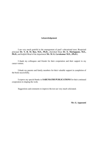 Acknowledgement
I am very much grateful to the management of paul’s educational trust, Respected
principal Dr. Y. R. M. Rao, M.E., Ph.D., cherished Dean Dr. E. Mariappane, M.E.,
Ph.D., and helpful Head of the department Mr. M. G. Lavakumar M.E., (Ph.D.).
I thank my colleagues and friends for their cooperation and their support in my
career venture.
I thank my parents and family members for their valuable support in completion of
the book successfully.
I express my special thanks to SARUMATHI PUBLICATIONS for their continued
cooperation in shaping the work.
Suggestions and comments to improve the text are very much solicitated.
Mr. G. Appasami
 