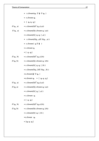 Theory of Computation 27
= closure(q0 U ɸ U q0 )
= closure q0
= { q0 q1 q2}
’(q1 , a) = closure( ( ^
(q1, ),a))
’(q1 , a) = closure( ( closure q1 ),a))
= closure( ({ q1 q2 } ,a) )
= closure( (q1 ,a)U (q2 ,a) )
= closure( q1 U ɸ )
= closure q1
= { q1 q2}
’(q1 , b) = closure( ( ^
(q1, ),b))
’(q1, b) = closure( ( closure q1 ),b))
= closure( ({ q1 q2 } ,b) )
= closure( (q1 ,b)U (q2 ,b) )
= closure(ɸ U q0 )
= closure q0 = { q0 q1 q2}
’(q2 , a) = closure( ( ^
(q2, ),a))
’(q2, a) = closure( ( closure q2 ),a))
= closure( ({ q2 } ,a) )
= closure q1
= { q1 q2}
’(q2 , b) = closure( ( ^
(q2, ),b))
’(q2, b) = closure( ( closure q2 ),b))
= closure( ({ q2 } ,b) )
= closure q0
= {q0 q1 q2}
 