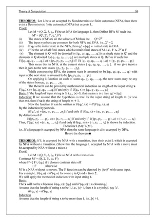 Theory of Computation 36
THEOREM: Let L be a set accepted by Nondeterministic finite automata (NFA), then there
exist a Deterministic finite automata (DFA) that accepts L.
Proof:
Let M = (Q, Σ, , qo, F) be an NFA for language L, then Define DFA Mʹ such that
Mʹ = (Qʹ, Σʹ, ʹ, qoʹ, Fʹ)
(i) The states of Mʹ are all the subsets of M then the Qʹ=2Q
(ii) The input symbols are common for both NFA and DFA. i.e., Σʹ = Σ
(iii) If q0 is the initial state in the NFA, then q0ʹ = [q0] = initial state in DFA
(iv) Fʹ be the set of all final states which contain final states of M. i.e., Fʹ ⊆ 2Q
∪ F
(v) The element in Qʹ will be denoted by [q1, q2, q3, … , qi] is a single state in Qʹ and the
elements in Q denoted by{q1, q2, q3, …, qi} are multiple states in Q. Define ʹ such that
ʹ([q1, q2, q3, …, qi], a) = [p1, p2, p3, …, pj] iff ʹ({q1, q2, q3, …, qi}, a) = {p1, p2, p3, …, pj}
This mean that in NFA, at the current states { q1, q2, q3, …, qi }, if we give input a
then it goes to the next states {p1, p2, p3, … , pj}.
While constructing DFA, the current state is assumed to be [q1, q2, q3, …, qi] with
input a, the next state is assumed to be [p1, p2, p3, … , pj].
On applying function on each of states q1, q2, q3, …, qi, the new states may be any
of the states from p1, p2, p3, … , pj.
The theorem can be proved by mathematical induction on length of the input string x.
ʹ(q0ʹ, x) = [q1, q2, q3, …, qi] if and only if (q0, x) = {q1, q2, q3, …, qi}
Basis: If the length of input string is 0, i.e., |x|=0, that means x is then q0ʹ = [q0]
Induction: If we assume that the hypothesis is true for the input string of length (or less
than ), then if xa is the string of length + .
Now the function ʹ can be written as ʹ(q0ʹ, xa) = ʹ( ʹ(q0, x), a)
By the induction hypothesis,
ʹ(q0ʹ, x) = [p1, p2, p3, … , pj] if and only if (q0, x) = {p1, p2, p3, … , pj}
By definition of ʹ
ʹ([p1, p2, … , pj], a) = [r1, r2, ..., rk] if and only if ({p1, p2, … , pj}, a) = {r1, r2, ..., rk}
Thus, ʹ(q0ʹ, xa) = [r1, r2, ..., rk] if and only if (q0, xa) = {r1, r2, ..., rk} is shown by induction.
Therefore L(M)=L(Mʹ).
i.e., If a language is accepted by NFA then the same language is also accepted by DFA.
Hence the theorem∎
THEOREM: If L is accepted by NFA with transition, then their exist L which is accepted
by NFA without transition. (Show that the language L accepted by NFA with move must
be accepted by NFA without move.)
Proof:
Let M = (Q, Σ, , q0, F) be an NFA with transition.
Construct Mʹ = (Q, Σ, ʹ, q0, Fʹ)
where Fʹ={ F ∪{q0} if closure contains state off
{ F otherwise
Mʹ is a NFA without moves. The ʹ function can be denoted by the ʹʹ with same input.
For example, ʹ(q, a) = ʹʹ(q, a) for some q in Q and a from Σ.
We will apply the method of induction with input string x.
Basis:
The x will not be because ʹ(q0, )={q0} and ʹʹ(q0, ) = -closure(q0)
Assume that the length of string x to be 1, i.e., |x|=1, then x is a symbol, say ʹaʹ.
ʹ(q0, a) = ʹʹ(q0, a)
Induction
Assume that the length of string x to be more than 1. i.e., |x| >1.
 