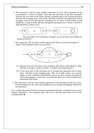 Theory of Computation 48
2. The expression is RS for some smaller expressions R and S. The automaton for the
concatenation is shown in Figure. Note that the start state of the first automaton
becomes the start state of the whole, and the accepting state of the second automaton
becomes the accepting state of the whole. The idea is that the only paths from start to
accepting state go first through the automaton for R, where it must follow a path
labeled by a string in L(R), and then through the automaton for S, where it follows a
path labeled by a string in L(S).
Thus, the paths in the automaton of Figure are all and only those labeled by
strings in L(R)L(S).
3. The expression is R* for some smaller expression R. Then we use the automaton of
Figure. That automaton allows us to go either:
(a) Directly from the start state to the accepting state along a path labeled ε. That
path lets us accept , which is in L(R)* no matter what expression R is.
(b) To the start state of the automaton for R, through that automaton one or more
times, and then to the accepting state. This set of paths allows us to accept
strings in L(R), L(R)L(R), L(R)L(R)L(R), and so on, thus covering all strings in
L(R) except perhaps ε, which was covered by the direct arc to the accepting state
mentioned in the figure.
4. The expression is (R) for some smaller expression R. The automaton for R also serves
as the automaton for (R), since the parentheses do not change the language defined by
the expression.
It is a simple observation that the constructed automata satisfy the 3 conditions given in the
inductive hypothesis - one accepting state, with no arcs into the initial state or out of the
accepting state. ∎
R
R S
 