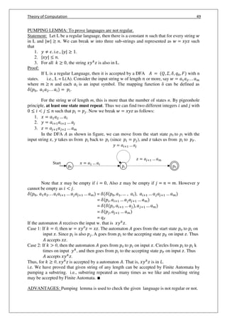 Theory of Computation 49
PUMPING LEMMA: To prove languages are not regular.
Statement: Let L be a regular language, then there is a constant such that for every string
in L and | | . We can break into three sub-strings and represented as = such
that
1. ≠ 𝜖. i.e., | | .
2. | | .
3. For all , the string is also in L.
Proof:
If L is a regular Language, then it is accepted by a DFA 𝐴 = 𝑄, 𝛴, 𝛿, , 𝐹 with n
states. i.e., L = L(A). Consider the input string w of length or more, say = 𝑎 𝑎 . . . 𝑎
where and each 𝑎 is an input symbol. The mapping function can be defined as
𝛿 , 𝑎 𝑎 . . . 𝑎 = .
For the string of length m, this is more than the number of states n. By pigeonhole
principle, at least one state must repeat. Thus we can find two different integers and with
< such that = . Now we break = as follows:
1. = 𝑎 𝑎 … 𝑎
2. = 𝑎 + 𝑎 + … 𝑎
3. = 𝑎 + 𝑎 + … 𝑎
In the DFA 𝐴 as shown in figure, we can move from the start state p0 to pi with the
input string , takes us from back to (since = ), and takes us from to .
Note that may be empty if = , Also may be empty if = = . However
cannot be empty as < .
𝛿 , 𝑎 𝑎 . . . 𝑎 𝑎 + … 𝑎 𝑎 + … 𝑎 = 𝛿 𝛿 , 𝑎 , … , 𝑎 , 𝑎 + … 𝑎 𝑎 + … 𝑎
= 𝛿 , 𝑎 + … 𝑎 𝑎 + … 𝑎
= 𝛿 𝛿 , 𝑎 + … 𝑎 , 𝑎 + … 𝑎
= 𝛿 , 𝑎 + … 𝑎
=
If the automaton 𝐴 receives the input w. that is .
Case 1: If = 0, then = 0
= . The automaton 𝐴 goes from the start state 0 to on
input . Since is also , A goes from to the accepting state on input . Thus
𝐴 accepts .
Case 2: If > 0, then the automaton 𝐴 goes from 0 to on input . Circles from to k
times on input , and then goes from to the accepting state on input . Thus
𝐴 accepts .
Thus, for 0, is accepted by a automaton 𝐴. That is, is in 𝐿.
i.e. We have proved that given string of any length can be accepted by Finite Automata by
pumping a substring. i.e., substring repeated as many times as we like and resulting string
may be accepted by Finite Automata. ∎
ADVANTAGES: Pumping lemma is used to check the given language is not regular or not.
p0 pi pF
Start = 𝑎 … 𝑎
= 𝑎 + … 𝑎
= 𝑎 + … 𝑎
 