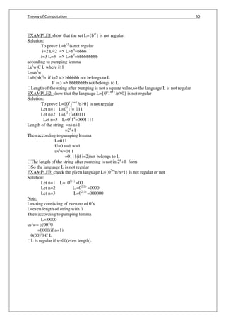 Theory of Computation 50
EXAMPLE1:show that the set L={bi2
} is not regular.
Solution:
To prove L=bi2
is not regular
i=2 L=2 => L=b4
=bbbb
i=3 L=3 => L=b9
=bbbbbbbbb
according to pumping lemma
Lui
w Є L where i≥1
L=uvi
w
L=b(bb)i
b if i=2 => bbbbbb not belongs to L
If i=3 => bbbbbbbb not belongs to L
EXAMPLE2: show that the language L={0n
1n+1
/n>0} is not regular
Solution:
To prove L={0n
1n+1
/n>0} is not regular
Let n=1 L=01
12
= 011
Let n=2 L=02
13
=00111
Let n=3 L=03
14
=0001111
Length of the string =n+n+1
=2n
+1
Then according to pumping lemma
L=011
U=0 v=1 w=1
uvi
w=01i
1
=0111(if i=2)not belongs to L
e length of the string after pumping is not in 2n
+1 form
EXAMPLE3: check the given language L={02n
/n/n≥1} is not regular or not
Solution:
Let n=1 L= 02(1)
=00
Let n=2 L =02(2)
=0000
Let n=3 L=02(3)
=000000
Note:
L=string consisting of even no of 0’s
L=even length of string with 0
Then according to pumping lemma
L= 0000
uvi
w= o(00)i
0
=0000(if n=1)
0(00)i
0 Є L
 