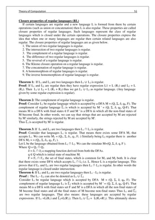 Theory of Computation 51
Closure properties of regular languages (RL)
If certain languages are regular and a new language L is formed from them by certain
operations (such as union or concatenation) then L is also regular. These properties are called
closure properties of regular languages. Such languages represent the class of regular
languages which is closed under the certain operations. The closure properties express the
idea that when one or many languages are regular then certain related languages are also
regular. The closure properties of regular languages are as given below.
1. The union of two regular languages is regular.
2. The intersection of two regular languages is regular.
3. The complement of a regular language is regular.
4. The difference of two regular languages is regular.
5. The reversal of a regular language is regular.
6. The Kleene closure operation on a regular language is regular.
7. The concatenation of regular language is regular.
8. A homomorphism of regular languages is regular.
9. The inverse homomorphism of regular language is regular.
Theorem 1: If L1 and L2 are two languages then L1 ∪ L2 is regular.
Proof: If L1 and L2 are regular then they have regular expression L1 = L (R1) and L2 = L
(R2). Then L1 ∪ L2 = L (R1 + R2) thus we get L1 ∪ L2 as regular language. (Any language
given by some regular expression is regular).
Theorem 2: The complement of regular language is regular.
Proof: Consider L1 be regular language which is accepted by a DFA M = (Q, Σ, , q0, F). The
complement of regular language L̅1 is which is accepted by M ' = (Q, Σ, , q0, Q-F). That
means M is a DFA with final states ∈ F and M ' is a DFA in which all the non-final states of
M become final. In other words, we can say that strings that are accepted by M are rejected
by M' similarly, the strings rejected by M are accepted by M'.
Thus L̅1 is accepted by M' is regular.
Theorem 3: If L1 and L2 are two languages then L1 ∩ L2 is regular.
Proof: Consider that languages L1 is regular. That means there exists some DFA M1 that
accepts L1. We can write M1 = (Q1, Σ, 1, q1, F1 ) Similarly being L2 regular there is another
DFA M2 = = (Q2, Σ, 2, q2, F2 ).
Let L be the language obtained from L1 ∩ L2. We can the simulate M=(Q, Σ, , q, F ).
Where Q = Q1 ∩ Q2
= 1 ∩ 2 a mapping function derived from both the DFAs.
q ∈ Q which is initial state of machine M.
F = F1 ∩ F2, the set of final states, which is common for M1 and M2 both. It is clear
that there exists some DFA which accepts L1 ∩ L2 i.e. L. Hence L is a regular language. This
proves that if L1 and L2 are two regular languages then L1 ∩ L2 is regular. In other words the
regular language is closed under intersection.
Theorem 4: If L1 and L2 are two regular languages then L1 - L2 is regular.
Proof : The L1 - L2 can also be denoted as L1 ∪ L̅2
Consider L1 be regular language which is accepted by DFA M = (Q, Σ, , q0, F). The
complement of regular language L1 is L̅2 which is accepted by M ' = (Q, Σ, , q0, Q-F). That
means M is a DFA with final states set F and M' is a DFA in which all the non final states of
M become final states and all the final states of M become non-final states Thus L1 and L̅2
are two regular languages. That also means: these languages are accepted by regular
expressions. If L1 =L(R1) and L̅2=L(R'2). Then L1 ∪ L̅2 = L(R1+R'2). This ultimately shows
 