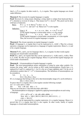 Theory of Computation 52
that L1 ∪ L̅2 is regular. In other words L1 - L2 is regular. Thus regular languages are closed
under difference.
Theorem 5: The reversal of a regular languages is regular
Proof: Reversal of a string means obtaining a string which is written from backward that is
W
R
is denoted as reversal of string w. That means L(wR
) = (L(w))R
. This proof can be done
with basis of induction.
Basis: If w = ɛ or ϕ then w R
is also ɛ or ϕ
i.e. (ɛ )R
= ɛ and (ϕ )R
= ϕ Hence L(w R
) is also regular.
Induction :
Case 1: If w = w1 + w2 then w = (w1)R
+( w2)R
As the regular language is closed under union, w is also regular.
Case 2 : If w = w1 w2 then w = (w1)R
( w2)R
As the regular language is closed under concatenation, w is also regular
Thus, the reversal of a regular languages is regular.
Theorem 6: The closure operation on regular language is regular
Proof : If language L1 is regular then it can be expressed as L1 =L(R1
*
). Thus for a closure
operation a language can be expressed as a language of regular expressions. Hence L1 is said
to be a regular language.
Theorem 7: If L1 and L2 are two languages then L1· L2 is regular. In other words regular
languages are closed under concatenation.
Proof: If L1 and L2 are regular then they can be expressed as L1 =L(R1) and L2 =L(R2), Then
L1.L2 =L(R1· R2) thus we get a regular language. Hence it is proved that regular languages are
closed under concatenation.
Theorem 8: A homomorphism of regular language is regular.
Proof : The term homomorphism means substitution of string by some other symbols. For
instance the string "aabb" can be written as 0011 under homomorphism. Clearly here, a is
replaced by 0 and b is replaced by 1. Let Σ is the set of input alphabets and Γ be the set of
substitution symbols then Σ *→Γ* is homomorphism. The definition of homomorphism can
be extended as
Let, w = a1 a2 … an
h(w) = h(a1)h(a2)...h(an)
If L is a Language that belongs to the set Σ, then homomorphic image of L can be defined as
h(L) = { h(w): w∈L }
To prove that if L is regular, h(L) is also regular consider following example
Let Σ = {a,b} and w = abab
Put h(a) = 00 and h(b) = 11
Then we can write h(w) = h(a) h(b) h(a) h(b) =00110011
The homomorphism to language is applied by applying homomorphism on each string
of language.
∴ If L = ab*
b = ab+
= {ab, abb, abbb, abbbb, ...}
Now h(L) = {0011, 001111, 00111111, 0011111111, ...}
∴ h(L) = 00 (11)+
As it can be represented by a regular expression, it is a regular language. Hence it is
proved that if L is regular then h(L) is also regular. In other words, family of regular
languages is closed under homomorphism.
 