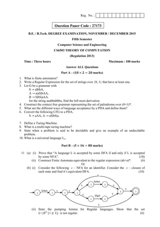 Reg. No. :
B.E. / B.Tech. DEGREE EXAMINATION, NOVEMBER / DECEMBER 2015
Fifth Semester
Computer Science and Engineering
CS6503 THEORY OF COMPUTATION
(Regulation 2013)
Time : Three hours Maximum : 100 marks
Answer ALL Questions
Part A – (𝟏𝟎 × 𝟐 = 𝟐𝟎 marks)
1. What is finite automaton?
2. Write a Regular Expression for the set of strings over {0, 1} that have at least one.
3. Let G be a grammar with
S → aB|bA,
A → a|aS|bAA,
B → b|bS|aAA.
for the string aaabbabbba, find the left most derivation.
4. Construct the context free grammar representing the set of palindrome over (0+1)*.
5. What are the different ways of language acceptance by a PDA and define them?
6. Convert the following CFG to a PDA.
S → aAA, A → aS|bS|a.
7. Define a Turing Machine.
8. What is a multi-tape turing machine?
9. State when a problem is said to be decidable and give an example of an undecidable
problem.
10. What is a universal language Lu.
Part B – (5 × 𝟏𝟔 = 𝟖𝟎 marks)
11 (a) (i) Prove that “A language L is accepted by some DFA if and only if L is accepted
by some NFA”. (10)
(ii) Construct Finite Automata equivalent to the regular expression (ab+a)*. (6)
Or
(b) (i) Consider the following ε – NFA for an identifier. Consider the ε – closure of
each state and find it‟s equivalent DFA. (10)
(ii) State the pumping lemma for Regular languages. Show that the set
𝐿={0i2
| 𝑖 ≥ 1}. is not regular. (6)
1 1 1 1
1 1
1 1
1 1letter ε
letter
digit
ε
ε
ε
ε
ε
ε
ε
ε
Question Paper Code : 27173
 