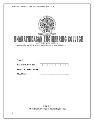 5105 –BHARATHIDASAN ENGINEERING COLLEGE
1
NATTRAMPALLI – 635 854
(Approved by AICTE New Delhi and Affiliated to Anna University)
NAME :
REGISTER NUMBER
SUBJECT CODE / NAME : ………………………………………..
YEAR/SEM : …………………………………….......
MAY 2016
Department of Computer Science Engineering
 