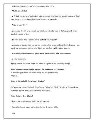 5105 –BHARATHIDASAN ENGINEERING COLLEGE
100
What is an activity?
A. A single screen in an application, with supporting Java code. An activity presents a visual
user interface for one focused endeavor the user can undertake.
What is a service?
A.A service doesn’t have a visual user interface, but rather runs in the background for an
indefinite period of time.
Describe a real time scenario where android can be used?
A .Imagine a situation that you are in a country where no one understands the language you
speak and you can not read or write. However, you have mobile phone with you.
How to select more than one option from list in android xml file? ********
A. Give an example.
Specify android id, layout height and width as depicted in the following example.
What languages does Android support for application development?
A.Android applications are written using the Java programming
language.
What is the Android Open Source Project?
A. We use the phrase “Android Open Source Project” or “AOSP” to refer to the people, the
processes, and the source code that make up Android.
What features does it have?
Browse our award-winning audio and video content
- Save contributors, topics and sections to your favourites folder
 