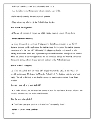5105 –BHARATHIDASAN ENGINEERING COLLEGE
101
- Add favourites to your homescreen with an expanded view or link
- Swipe through stunning full-screen picture galleries
- Share articles and galleries via the Android share function
Will it work on my phone?
A.The app will work on all phones and tablets running Android version 1.6 and above.
What is Mono for Android?
A. Mono for Android is a software development kit that allows developers to use the C#
language to create mobile applications for Android-based devices.Mono for Android exposes
two sets of APIs, the core .NET APIs that C# developers are familiar with as well as a C#
binding to Android's native APIs exposed through the Mono.Android.* namespace.You can use
Mono for Android to develop applications that are distributed through the Android Application
Stores or to deploy software to your personal hardware or the Android simulator.
Where is the UI Designer?
A. Mono for Android does not bundle a UI designer to create the UI XML files We do not
provide an integrated UI designer in Mono for Android 1.0. No decisions past that have been
made. We will be listening to user feedback to decide where to put resources for the future
versions.
How do I turn off, or reboot Android?
A. In earlier releases, you had to pull the battery or press the reset button, in newer releases, you
can hold down the 'end call' button and see a menu.
Can the user set a priority?
A. Don’t know, post your question to the developer’s community board.
What’s so special about Android?
 