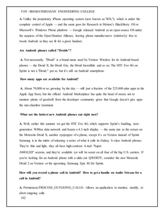 5105 –BHARATHIDASAN ENGINEERING COLLEGE
102
A. Unlike the proprietary iPhone operating system (now known as "iOS,"), which is under the
complete control of Apple — and the same goes for Research in Motion’s BlackBerry OS or
Microsoft’s Windows Phone platform — Google released Android as an open-source OS under
the auspices of the Open Handset Alliance, leaving phone manufacturers (relatively) free to
tweak Android as they see fit for a given handset.
Are Android phones called "Droids"?
A. Not necessarily. "Droid" is a brand name used by Verizon Wireless for its Android-based
phones — the Droid X, the Droid Eris, the Droid Incredible and so on. The HTC Evo 4G on
Sprint is not a "Droid," per se, but it’s still an Android smartphone.
How many apps are available for Android?
A. About 70,000 or so, growing by the day — still just a fraction of the 225,000-plus apps in the
Apple App Store, but the official Android Marketplace has quite the head of steam, not to
mention plenty of goodwill from the developer community given that Google doesn’t give apps
the star-chamber treatment.
What are the hottest new Android phones out right now?
A. Well, earlier this summer we got the HTC Evo 4G, which supports Sprint’s budding, next-
generation WiMax data network and boasts a 4.3-inch display — the same size as the screen on
the Motorola Droid X, another eyepopper of a phone, except it’s on Verizon instead of Sprint.
Samsung is in the midst of releasing a series of what it calls its Galaxy S-class Android phones:
They’re thin and light, they all have high-contrast 4-inch "Super
AMOLED" screens, and they’re available (or will be soon) on all four of the big U.S. carriers. If
you’re looking for an Android phone with a slide-out QWERTY, consider the new Motorola
Droid 2 on Verizon or the upcoming Samsung Epic 4G for Sprint.
How will you record a phone call in Android? How to get a handle on Audio Stream for a
call in Android?
A. Permissions.PROCESS_OUTGOING_CALLS: Allows an application to monitor, modify, or
abort outgoing calls.
 