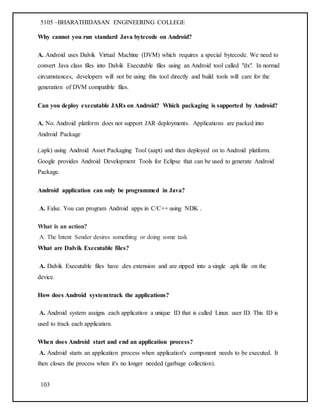 5105 –BHARATHIDASAN ENGINEERING COLLEGE
103
Why cannot you run standard Java bytecode on Android?
A. Android uses Dalvik Virtual Machine (DVM) which requires a special bytecode. We need to
convert Java class files into Dalvik Executable files using an Android tool called "dx". In normal
circumstances, developers will not be using this tool directly and build tools will care for the
generation of DVM compatible files.
Can you deploy executable JARs on Android? Which packaging is supported by Android?
A. No. Android platform does not support JAR deployments. Applications are packed into
Android Package
(.apk) using Android Asset Packaging Tool (aapt) and then deployed on to Android platform.
Google provides Android Development Tools for Eclipse that can be used to generate Android
Package.
Android application can only be programmed in Java?
A. False. You can program Android apps in C/C++ using NDK .
What is an action?
A. The Intent Sender desires something or doing some task
What are Dalvik Executable files?
A. Dalvik Executable files have .dex extension and are zipped into a single .apk file on the
device.
How does Android systemtrack the applications?
A. Android system assigns each application a unique ID that is called Linux user ID. This ID is
used to track each application.
When does Android start and end an application process?
A. Android starts an application process when application's component needs to be executed. It
then closes the process when it's no longer needed (garbage collection).
 