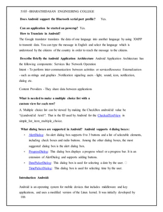 5105 –BHARATHIDASAN ENGINEERING COLLEGE
106
Does Android support the Bluetooth serial port profile? Yes.
Can an application be started on powerup? Yes.
How to Translate in Android?
The Google translator translates the data of one language into another language by using XMPP
to transmit data. You can type the message in English and select the language which is
understood by the citizens of the country in order to reach the message to the citizens.
Describe Briefly the Android Application Architecture Android Application Architecture has
the following components: Services like Network Operation
Intent - To perform inter-communication between activities or servicesResource Externalization
- such as strings and graphics .Notification signaling users - light, sound, icon, notification,
dialog etc.
Content Providers - They share data between applications
What is needed to make a multiple choice list with a
custom view for each row?
A. Multiple choice list can be viewed by making the CheckBox android:id value be
“@android:id /text1". That is the ID used by Android for the CheckedTextView in
simple_list_item_multiple_choice.
What dialog boxes are supported in Android? Android supports 4 dialog boxes:
• AlertDialog: An alert dialog box supports 0 to 3 buttons and a list of selectable elements,
including check boxes and radio buttons. Among the other dialog boxes, the most
suggested dialog box is the alert dialog box.
• ProgressDialog: This dialog box displays a progress wheel or a progress bar. It is an
extension of AlertDialog and supports adding buttons.
• DatePickerDialog: This dialog box is used for selecting a date by the user.
TimePickerDialog: This dialog box is used for selecting time by the user.
Introduction Android:
Android is an operating system for mobile devices that includes middleware and key
applications, and uses a modified version of the Linux kernel. It was initially developed by
 