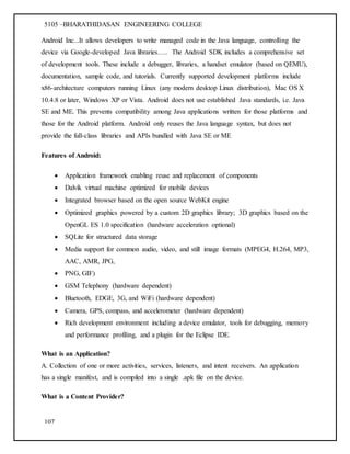 5105 –BHARATHIDASAN ENGINEERING COLLEGE
107
Android Inc...It allows developers to write managed code in the Java language, controlling the
device via Google-developed Java libraries….. The Android SDK includes a comprehensive set
of development tools. These include a debugger, libraries, a handset emulator (based on QEMU),
documentation, sample code, and tutorials. Currently supported development platforms include
x86-architecture computers running Linux (any modern desktop Linux distribution), Mac OS X
10.4.8 or later, Windows XP or Vista. Android does not use established Java standards, i.e. Java
SE and ME. This prevents compatibility among Java applications written for those platforms and
those for the Android platform. Android only reuses the Java language syntax, but does not
provide the full-class libraries and APIs bundled with Java SE or ME
Features of Android:
 Application framework enabling reuse and replacement of components
 Dalvik virtual machine optimized for mobile devices
 Integrated browser based on the open source WebKit engine
 Optimized graphics powered by a custom 2D graphics library; 3D graphics based on the
OpenGL ES 1.0 specification (hardware acceleration optional)
 SQLite for structured data storage
 Media support for common audio, video, and still image formats (MPEG4, H.264, MP3,
AAC, AMR, JPG,
 PNG, GIF)
 GSM Telephony (hardware dependent)
 Bluetooth, EDGE, 3G, and WiFi (hardware dependent)
 Camera, GPS, compass, and accelerometer (hardware dependent)
 Rich development environment including a device emulator, tools for debugging, memory
and performance profiling, and a plugin for the Eclipse IDE.
What is an Application?
A. Collection of one or more activities, services, listeners, and intent receivers. An application
has a single manifest, and is compiled into a single .apk file on the device.
What is a Content Provider?
 