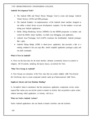 5105 –BHARATHIDASAN ENGINEERING COLLEGE
109
Android Development Tools?
 The Android SDK and Virtual Device Manager Used to create and manage Android
Virtual Devices (AVD) and SDK packages.
 The Android Emulator An implementation of the Android virtual machine designed to
run within a virtual device on your development computer. Use the emulator to test and
debug your Android applications.
 Dalvik Debug Monitoring Service (DDMS) Use the DDMS perspective to monitor and
control the Dalvik virtual machines on which your debugging your application.
 Android Asset Packaging Tool (AAPT) constructs the destributable Android packages
files (.apk).
 Android Debug Bridge (ADB) A client-server application that provedes a link to a
running emulator.It lets you copy files, install compiled application packages (.apk), and
run shell commands.
What is View in Android?
A. Views are the base class for all visual interface elements (commonly known as controls or
widgets). All UI controls, including the layout classes, are derived for View.
What View Group in Android?
A. View Groups are extensions of the View class that can contain multiple child View.Extend
the ViewGroup class to create compound controls made up of interconnected child Views.
Implicent Intents and Late Runtime Binding?
A. An implicit Intent is mechanism that lets anonymous application components service action
request.That means you can ask the system to launch an Activity that can perform a given action
without knowing which application, or Activity, will do so.
What are Native Android Actions?
Native Android applications also use Intents to launch Activities and sub Activities
 