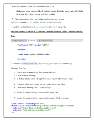 5105 –BHARATHIDASAN ENGINEERING COLLEGE
11
• Background colour or draw able, id, padding, margin, TextColor colour value (Hex, Reba
etc.) draw able colour resource ,text Style ,typeface
7. Changing attributes (text color, background, typeface etc.) in java
TextView <<variable>> = (TextView) findViewById(R.id.<<id>>);
<<variable>>.setTextColor(getResources().getColor(R.color.<<name>>));
The color resource is defined in a “color.xml” resource file inside “values” resource directory.
E.g.:
<?xml version="1.0" encoding="utf-8"?>
<resources>
<color name="yellow">#FFFF00</color>
</resources>
<<variable>>.setBackgroundColor(getResources().getColor(R.color.<<name>>));
Changing Type Face
1. First we need to import a font face to assets directory.
2. Create an assets directory.
3. In Android Studio, select File>app>New>Java Class>Folder>Assets Folder.
4. Download a font from internet and put it under assets/fonts folder.
5. Create a new directory “font” – not necessary –
6. Modify src/MainActivity.java file to add necessary code.
7. Modify the res/layout/activity main to add respective XML components
<?xml version="1.0" encoding="utf-8"?>
<RelativeLayout xmlns:android="http://schemas.android.com/apk/res/android"
xmlns:app="http://schemas.android.com/apk/res-auto"
xmlns:tools="http://schemas.android.com/tools"
 