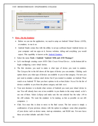 5105 –BHARATHIDASAN ENGINEERING COLLEGE
16
8. First: On the Emulator
 Before we can run the application, we need to setup an Android Virtual Device (AVD),
or emulator, to run it on:
 Android Studio comes free with the ability to set up a software-based Android device on
your computer and run apps on it, browse websites, debug and everything you would
expect. This capability is known as the Android Emulator.
 Select the menu Tools ->Android "Android SDK and AVD Manager".
 Let’s run through creating a new AVD. Click Create Virtual Device… in the bottom left to
begin configuring a new virtual device.
 The first decision you need to make is what type of device you want to emulate.
The Category list to the left shows all the types of device you can emulate. Clicking each
option shows you what type of devices are available to you in that category. For now you
just want to emulate a phone sized device but if you wanted to emulate an Android Wear
watch or an Android TV then you have options to do so here.Select Nexus S in the list of
devices available to you from the phone category and click next.
 Your next decision is to decide what version of Android you want your virtual device to
run. You will already have one or two available to you thanks to the setup wizard, so let’s
use one of them. Select Lollipop and make sure the one selected has the value x86 in
the ABI column. We want the emulator to be running as fast as possible on our x86
computers. :)
 Click Next once this is done to move to the final screen. The last screen is simply a
confirmation of your previous choices with the option to configure some other properties
of your device such as device name, start-up orientation, and RAM size. For now leave
these set as their defaults and click Finish.
 