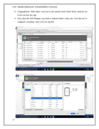 5105 –BHARATHIDASAN ENGINEERING COLLEGE
17
 Congratulations! With relative ease you’ve just created a fresh virtual device ready for use
to test out your new app.
 Now, close the AVD Manager to go back to Android Studio’s main view. Now that you’ve
configured everything, there’s but one step left…
 
