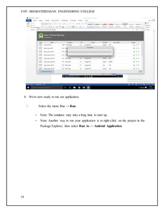 5105 –BHARATHIDASAN ENGINEERING COLLEGE
19
8. We're now ready to run our application.
Select the menu Run -> Run.
• Note: The emulator may take a long time to start up.
• Note: Another way to run your application is to right-click on the project in the
Package Explorer, then select Run As -> Android Application.
 