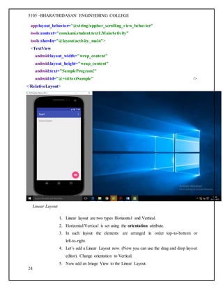 5105 –BHARATHIDASAN ENGINEERING COLLEGE
24
app:layout_behavior="@string/appbar_scrolling_view_behavior"
tools:context="com.kani.student.text1.MainActivity"
tools:showIn="@layout/activity_main">
<TextView
android:layout_width="wrap_content"
android:layout_height="wrap_content"
android:text="SampleProgram!"
android:id="@+id/textSample" />
</RelativeLayout>
Linear Layout
1. Linear layout are two types Horizontal and Vertical.
2. Horizontal/Vertical is set using the orientation attribute.
3. In such layout the elements are arranged in order top-to-bottom or
left-to-right.
4. Let’s add a Linear Layout now. (Now you can use the drag and drop layout
editor). Change orientation to Vertical.
5. Now add an Image View to the Linear Layout.
 