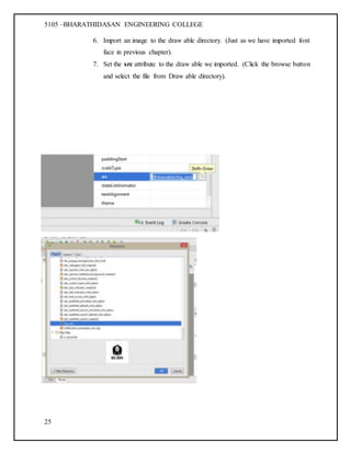 5105 –BHARATHIDASAN ENGINEERING COLLEGE
25
6. Import an image to the draw able directory. (Just as we have imported font
face in previous chapter).
7. Set the src attribute to the draw able we imported. (Click the browse button
and select the file from Draw able directory).
 