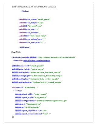 5105 –BHARATHIDASAN ENGINEERING COLLEGE
28
<EditText
android:layout_width="match_parent"
android:layout_height="62dp"
android:id="@+id/txtName"
android:layout_row="3"
android:layout_column="3"
android:hint="Enter your Name"
android:layout_columnSpan="1"
android:layout_rowSpan="1" />
</GridLayout>
Final XML:
<RelativeLayoutxmlns:android="http://schemas.android.com/apk/res/android"
xmlns:tools=http://schemas.android.com/tools
android:layout_width="match_parent"
android:layout_height="match_parent"
android:paddingLeft="@dimen/activity_horizontal_margin"
android:paddingRight="@dimen/activity_horizontal_margin"
android:paddingTop="@dimen/activity_vertical_margin"
android:paddingBottom="@dimen/activity_vertical_margin"
tools:context=".MainActivity">
<TextView
android:layout_width="wrap_content"
android:layout_height="wrap_content"
android:textAppearance="?android:attr/textAppearanceLarge"
android:text="Sampleprogram"
android:id="@+id/txtSample"
android:layout_alignParentTop="true"
android:layout_centerHorizontal="true" />
 