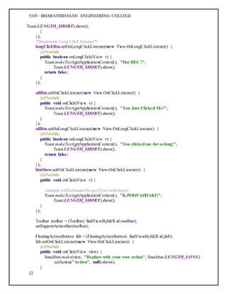 5105 –BHARATHIDASAN ENGINEERING COLLEGE
32
Toast.LENGTH_SHORT).show();
}
});
/*Implement Long Click Listener*/
longClickBtn.setOnLongClickListener(new View.OnLongClickListener() {
@Override
public boolean onLongClick(View v) {
Toast.makeText(getApplicationContext(), "Hai BEC !",
Toast.LENGTH_SHORT).show();
return false;
}
});
allBtn.setOnClickListener(new View.OnClickListener() {
@Override
public void onClick(View v) {
Toast.makeText(getApplicationContext(), "You Just Clicked Me!",
Toast.LENGTH_SHORT).show();
}
});
allBtn.setOnLongClickListener(new View.OnLongClickListener() {
@Override
public boolean onLongClick(View v) {
Toast.makeText(getApplicationContext(), "You clicked me for so long!",
Toast.LENGTH_SHORT).show();
return false;
}
});
btnShow.setOnClickListener(new View.OnClickListener() {
@Override
public void onClick(View v) {
//sample.setText(nameTxt.getText().toString());
Toast.makeText(getApplicationContext(), "K.POOVAZHAKI!",
Toast.LENGTH_SHORT).show();
}
});
Toolbar toolbar = (Toolbar) findViewById(R.id.toolbar);
setSupportActionBar(toolbar);
FloatingActionButton fab = (FloatingActionButton) findViewById(R.id.fab);
fab.setOnClickListener(new View.OnClickListener() {
@Override
public void onClick(View view) {
Snackbar.make(view, "Replace with your own action", Snackbar.LENGTH_LONG)
.setAction("Action", null).show();
}
 