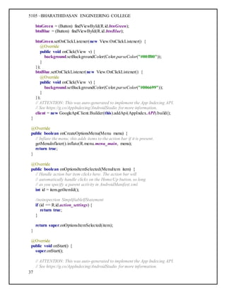 5105 –BHARATHIDASAN ENGINEERING COLLEGE
37
btnGreen = (Button) findViewById(R.id.btnGreen);
btnBlue = (Button) findViewById(R.id.btnBlue);
btnGreen.setOnClickListener(new View.OnClickListener() {
@Override
public void onClick(View v) {
background.setBackgroundColor(Color.parseColor("#00ff00"));
}
});
btnBlue.setOnClickListener(new View.OnClickListener() {
@Override
public void onClick(View v) {
background.setBackgroundColor(Color.parseColor("#006699"));
}
});
// ATTENTION: This was auto-generated to implement the App Indexing API.
// See https://g.co/AppIndexing/AndroidStudio for more information.
client = new GoogleApiClient.Builder(this).addApi(AppIndex.API).build();
}
@Override
public boolean onCreateOptionsMenu(Menu menu) {
// Inflate the menu; this adds items to the action bar if it is present.
getMenuInflater().inflate(R.menu.menu_main, menu);
return true;
}
@Override
public boolean onOptionsItemSelected(MenuItem item) {
// Handle action bar item clicks here. The action bar will
// automatically handle clicks on the Home/Up button, so long
// as you specify a parent activity in AndroidManifest.xml.
int id = item.getItemId();
//noinspection SimplifiableIfStatement
if (id == R.id.action_settings) {
return true;
}
return super.onOptionsItemSelected(item);
}
@Override
public void onStart() {
super.onStart();
// ATTENTION: This was auto-generated to implement the App Indexing API.
// See https://g.co/AppIndexing/AndroidStudio for more information.
 