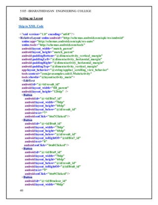 5105 –BHARATHIDASAN ENGINEERING COLLEGE
40
Setting up Layout
Skip to XML Code
<?xml version="1.0" encoding="utf-8"?>
<RelativeLayout xmlns:android="http://schemas.android.com/apk/res/android"
xmlns:app="http://schemas.android.com/apk/res-auto"
xmlns:tools="http://schemas.android.com/tools"
android:layout_width="match_parent"
android:layout_height="match_parent"
android:paddingBottom="@dimen/activity_vertical_margin"
android:paddingLeft="@dimen/activity_horizontal_margin"
android:paddingRight="@dimen/activity_horizontal_margin"
android:paddingTop="@dimen/activity_vertical_margin"
app:layout_behavior="@string/appbar_scrolling_view_behavior"
tools:context="com.javasamples.calci1.MainActivity"
tools:showIn="@layout/activity_main">
<EditText
android:id="@+id/result_id"
android:layout_width="fill_parent"
android:layout_height="120dp" />
<Button
android:id="@+id/Btn7_id"
android:layout_width="70dp"
android:layout_height="60dp"
android:layout_below="@id/result_id"
android:text="7"
android:onClick="btn7Clicked"/>
<Button
android:id="@+id/Btn8_id"
android:layout_width="70dp"
android:layout_height="60dp"
android:layout_below="@id/result_id"
android:layout_toRightOf="@id/Btn7_id"
android:text="8"
android:onClick="btn8Clicked"/>
<Button
android:id="@+id/Btn9_id"
android:layout_width="70dp"
android:layout_height="60dp"
android:layout_below="@id/result_id"
android:layout_toRightOf="@id/Btn8_id"
android:text="9"
android:onClick="btn9Clicked"/>
<Button
android:id="@+id/Btnclear_id"
android:layout_width="90dp"
 