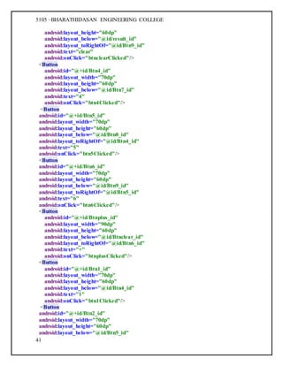 5105 –BHARATHIDASAN ENGINEERING COLLEGE
41
android:layout_height="60dp"
android:layout_below="@id/result_id"
android:layout_toRightOf="@id/Btn9_id"
android:text="clear"
android:onClick="btnclearClicked"/>
<Button
android:id="@+id/Btn4_id"
android:layout_width="70dp"
android:layout_height="60dp"
android:layout_below="@id/Btn7_id"
android:text="4"
android:onClick="btn4Clicked"/>
<Button
android:id="@+id/Btn5_id"
android:layout_width="70dp"
android:layout_height="60dp"
android:layout_below="@id/Btn8_id"
android:layout_toRightOf="@id/Btn4_id"
android:text="5"
android:onClick="btn5Clicked"/>
<Button
android:id="@+id/Btn6_id"
android:layout_width="70dp"
android:layout_height="60dp"
android:layout_below="@id/Btn9_id"
android:layout_toRightOf="@id/Btn5_id"
android:text="6"
android:onClick="btn6Clicked"/>
<Button
android:id="@+id/Btnplus_id"
android:layout_width="90dp"
android:layout_height="60dp"
android:layout_below="@id/Btnclear_id"
android:layout_toRightOf="@id/Btn6_id"
android:text="+"
android:onClick="btnplusClicked"/>
<Button
android:id="@+id/Btn1_id"
android:layout_width="70dp"
android:layout_height="60dp"
android:layout_below="@id/Btn4_id"
android:text="1"
android:onClick="btn1Clicked"/>
<Button
android:id="@+id/Btn2_id"
android:layout_width="70dp"
android:layout_height="60dp"
android:layout_below="@id/Btn5_id"
 
