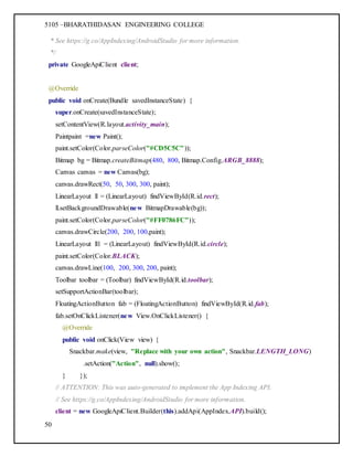 5105 –BHARATHIDASAN ENGINEERING COLLEGE
50
* See https://g.co/AppIndexing/AndroidStudio for more information.
*/
private GoogleApiClient client;
@Override
public void onCreate(Bundle savedInstanceState) {
super.onCreate(savedInstanceState);
setContentView(R.layout.activity_main);
Paintpaint =new Paint();
paint.setColor(Color.parseColor("#CD5C5C"));
Bitmap bg = Bitmap.createBitmap(480, 800, Bitmap.Config.ARGB_8888);
Canvas canvas = new Canvas(bg);
canvas.drawRect(50, 50, 300, 300, paint);
LinearLayout ll = (LinearLayout) findViewById(R.id.rect);
ll.setBackgroundDrawable(new BitmapDrawable(bg));
paint.setColor(Color.parseColor("#FF0786FC"));
canvas.drawCircle(200, 200, 100,paint);
LinearLayout ll1 = (LinearLayout) findViewById(R.id.circle);
paint.setColor(Color.BLACK);
canvas.drawLine(100, 200, 300, 200, paint);
Toolbar toolbar = (Toolbar) findViewById(R.id.toolbar);
setSupportActionBar(toolbar);
FloatingActionButton fab = (FloatingActionButton) findViewById(R.id.fab);
fab.setOnClickListener(new View.OnClickListener() {
@Override
public void onClick(View view) {
Snackbar.make(view, "Replace with your own action", Snackbar.LENGTH_LONG)
.setAction("Action", null).show();
} });
// ATTENTION: This was auto-generated to implement the App Indexing API.
// See https://g.co/AppIndexing/AndroidStudio for more information.
client = new GoogleApiClient.Builder(this).addApi(AppIndex.API).build();
 
