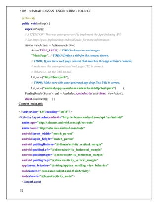 5105 –BHARATHIDASAN ENGINEERING COLLEGE
52
@Override
public void onStop() {
super.onStop();
// ATTENTION: This was auto-generated to implement the App Indexing API.
// See https://g.co/AppIndexing/AndroidStudio for more information.
Action viewAction = Action.newAction(
Action.TYPE_VIEW, // TODO: choose an action type.
"Main Page", // TODO: Define a title for the content shown.
// TODO: If you have web page content that matches this app activity's content,
// make sure this auto-generated web page URL is correct.
// Otherwise, set the URL to null.
Uri.parse("http://host/path"),
// TODO: Make sure this auto-generated app deep link URI is correct.
Uri.parse("android-app://com.kani.student.kani/http/host/path") );
PendingResult<Status> end = AppIndex.AppIndexApi.end(client, viewAction);
client.disconnect(); }}
Content_main.xml:
<?xmlversion="1.0"encoding="utf-8"?>
<RelativeLayoutxmlns:android="http://schemas.android.com/apk/res/android"
xmlns:app="http://schemas.android.com/apk/res-auto"
xmlns:tools="http://schemas.android.com/tools"
android:layout_width="match_parent"
android:layout_height="match_parent"
android:paddingBottom="@dimen/activity_vertical_margin"
android:paddingLeft="@dimen/activity_horizontal_margin"
android:paddingRight="@dimen/activity_horizontal_margin"
android:paddingTop="@dimen/activity_vertical_margin"
app:layout_behavior="@string/appbar_scrolling_view_behavior"
tools:context="com.kani.student.kani.MainActivity"
tools:showIn="@layout/activity_main">
<LinearLayout
 