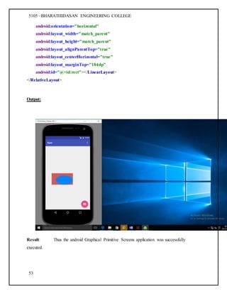 5105 –BHARATHIDASAN ENGINEERING COLLEGE
53
android:orientation="horizontal"
android:layout_width="match_parent"
android:layout_height="match_parent"
android:layout_alignParentTop="true"
android:layout_centerHorizontal="true"
android:layout_marginTop="184dp"
android:id="@+id/rect"></LinearLayout>
</RelativeLayout>
Output:
Result: Thus the android Graphical Primitive Screens application was successfully
executed.
 