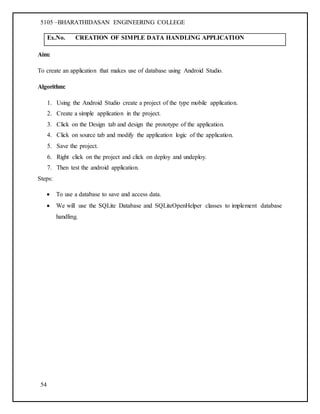 5105 –BHARATHIDASAN ENGINEERING COLLEGE
54
Ex.No. CREATION OF SIMPLE DATA HANDLING APPLICATION
Aim:
To create an application that makes use of database using Android Studio.
Algorithm:
1. Using the Android Studio create a project of the type mobile application.
2. Create a simple application in the project.
3. Click on the Design tab and design the prototype of the application.
4. Click on source tab and modify the application logic of the application.
5. Save the project.
6. Right click on the project and click on deploy and undeploy.
7. Then test the android application.
Steps:
 To use a database to save and access data.
 We will use the SQLite Database and SQLiteOpenHelper classes to implement database
handling.
 