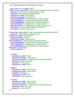 5105 –BHARATHIDASAN ENGINEERING COLLEGE
58
<?xml version="1.0" encoding="utf-8"?>
<RelativeLayout xmlns:android="http://schemas.android.com/apk/res/android"
xmlns:app="http://schemas.android.com/apk/res-auto"
xmlns:tools="http://schemas.android.com/tools"
android:layout_width="match_parent"
android:layout_height="match_parent"
android:paddingBottom="@dimen/activity_vertical_margin"
android:paddingLeft="@dimen/activity_horizontal_margin"
android:paddingRight="@dimen/activity_horizontal_margin"
android:paddingTop="@dimen/activity_vertical_margin"
app:layout_behavior="@string/appbar_scrolling_view_behavior"
tools:context="com.javasamples.mydata1.MainActivity"
tools:showIn="@layout/activity_main">
<LinearLayout xmlns:android="http://schemas.android.com/apk/res/android"
xmlns:tools="http://schemas.android.com/tools"
android:layout_width="match_parent"
android:orientation="vertical"
android:layout_height="match_parent"
android:paddingLeft="@dimen/activity_horizontal_margin"
android:paddingRight="@dimen/activity_horizontal_margin"
android:paddingTop="@dimen/activity_vertical_margin"
android:paddingBottom="@dimen/activity_vertical_margin"
tools:context=".MainActivity"
android:weightSum="1">
<TextView
android:layout_width="276dp"
android:layout_height="wrap_content"
android:textAppearance="?android:attr/textAppearanceLarge"
android:text="Enter your name"
android:id="@+id/textView"
android:layout_weight="0.03" />
<EditText
android:layout_width="match_parent"
android:layout_height="wrap_content"
android:id="@+id/name"
android:layout_weight="0.03"
android:hint="your name here" />
<TextView
android:layout_width="wrap_content"
android:layout_height="wrap_content"
android:textAppearance="?android:attr/textAppearanceLarge"
android:text="Enter your Age"
android:id="@+id/textView2"
 