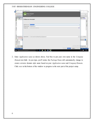 5105 –BHARATHIDASAN ENGINEERING COLLEGE
6
2. Enter Application name as shown above. Feel free to put your own name in the Company
Domain text field. As you type, you’ll notice the Package Name will automatically change to
create a reverse domain style name based on your Application name and Company Domain.
Click next at the bottom of the window to progress to the next part of the project setup.
 
