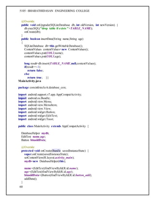 5105 –BHARATHIDASAN ENGINEERING COLLEGE
60
@Override
public void onUpgrade(SQLiteDatabase db, int oldVersion, int newVersion) {
db.execSQL("drop table if exists "+TABLE_NAME);
onCreate(db);
}
public boolean insertData(String name,String age)
{
SQLiteDatabase db=this.getWritableDatabase();
ContentValues contentValues=new ContentValues();
contentValues.put(COL2,name);
contentValues.put(COL3,age);
long result=db.insert(TABLE_NAME,null,contentValues);
if(result==-1)
return false;
else
return true; }}
MainActivity.java
package com.infotech.rit.database_con;
import android.support.v7.app.AppCompatActivity;
import android.os.Bundle;
import android.view.Menu;
import android.view.MenuItem;
import android.view.View;
import android.widget.Button;
import android.widget.EditText;
import android.widget.Toast;
public class MainActivity extends AppCompatActivity {
DatabaseHelper mydb;
EditText name,age;
Button btnaddData;
@Override
protected void onCreate(Bundle savedInstanceState) {
super.onCreate(savedInstanceState);
setContentView(R.layout.activity_main);
mydb=new DatabaseHelper(this);
name=(EditText)findViewById(R.id.name);
age=(EditText)findViewById(R.id.age);
btnaddData=(Button)findViewById(R.id.button_add);
addData();
}
 